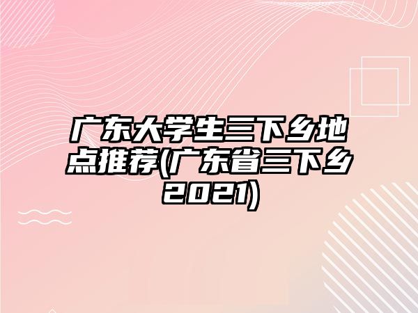 廣東大學(xué)生三下鄉(xiāng)地點(diǎn)推薦(廣東省三下鄉(xiāng)2021)