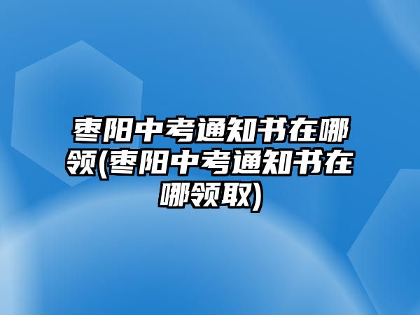 棗陽中考通知書在哪領(lǐng)(棗陽中考通知書在哪領(lǐng)取)