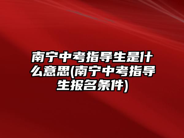 南寧中考指導(dǎo)生是什么意思(南寧中考指導(dǎo)生報名條件)