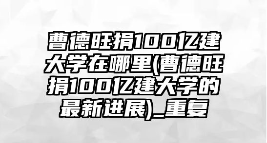 曹德旺捐100億建大學在哪里(曹德旺捐100億建大學的最新進展)_重復