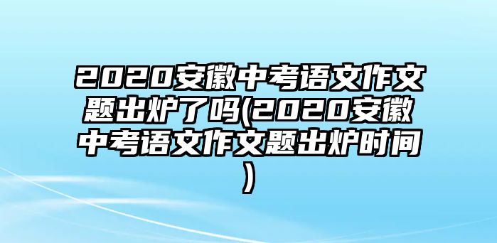 2020安徽中考語文作文題出爐了嗎(2020安徽中考語文作文題出爐時間)