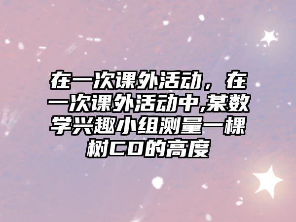 在一次課外活動，在一次課外活動中,某數(shù)學(xué)興趣小組測量一棵樹CD的高度