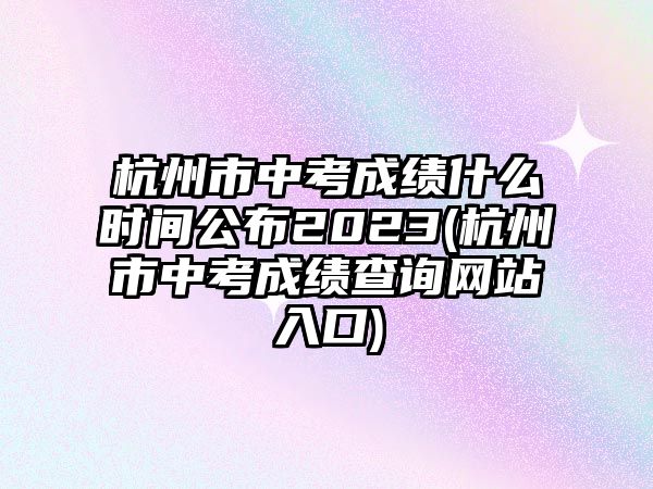 杭州市中考成績什么時間公布2023(杭州市中考成績查詢網(wǎng)站入口)