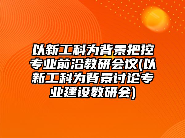 以新工科為背景把控專業(yè)前沿教研會議(以新工科為背景討論專業(yè)建設教研會)