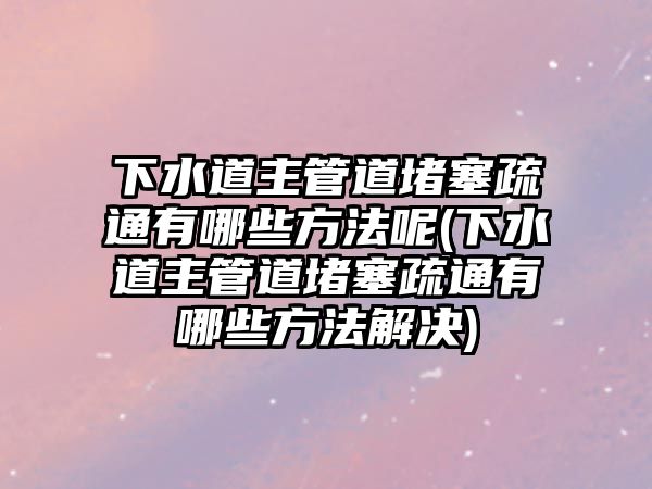 下水道主管道堵塞疏通有哪些方法呢(下水道主管道堵塞疏通有哪些方法解決)