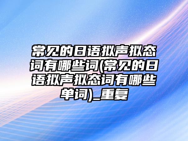 常見的日語(yǔ)擬聲擬態(tài)詞有哪些詞(常見的日語(yǔ)擬聲擬態(tài)詞有哪些單詞)_重復(fù)