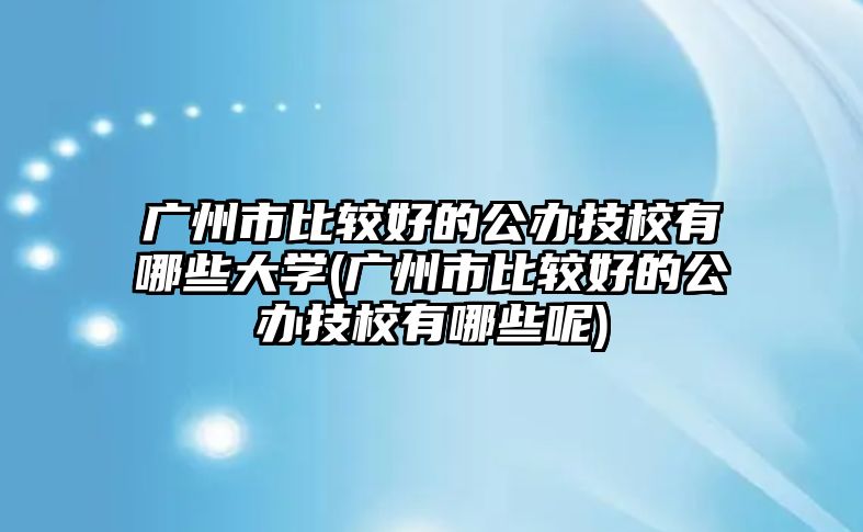 廣州市比較好的公辦技校有哪些大學(廣州市比較好的公辦技校有哪些呢)