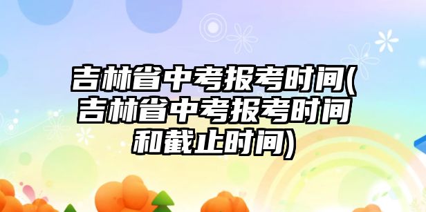 吉林省中考報考時間(吉林省中考報考時間和截止時間)