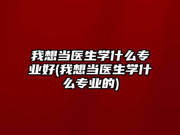 我想當(dāng)醫(yī)生學(xué)什么專業(yè)好(我想當(dāng)醫(yī)生學(xué)什么專業(yè)的)