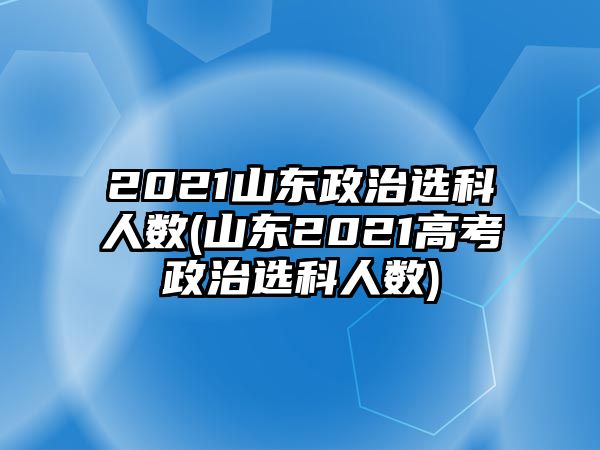 2021山東政治選科人數(shù)(山東2021高考政治選科人數(shù))