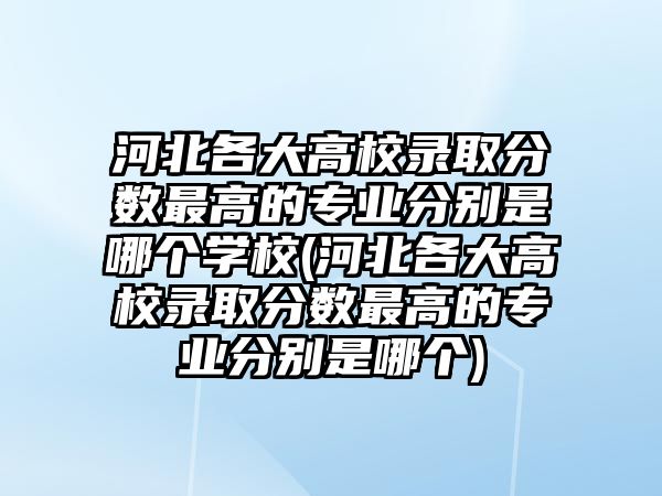 河北各大高校錄取分數(shù)最高的專業(yè)分別是哪個學校(河北各大高校錄取分數(shù)最高的專業(yè)分別是哪個)