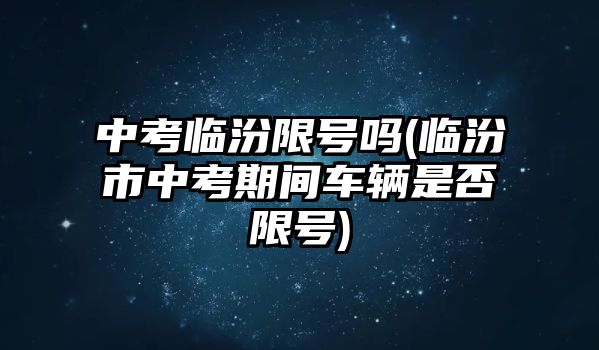 中考臨汾限號(hào)嗎(臨汾市中考期間車輛是否限號(hào))