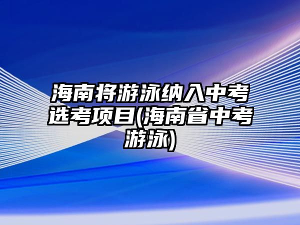 海南將游泳納入中考選考項目(海南省中考游泳)