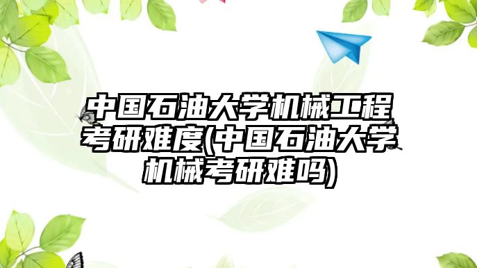 中國石油大學機械工程考研難度(中國石油大學機械考研難嗎)