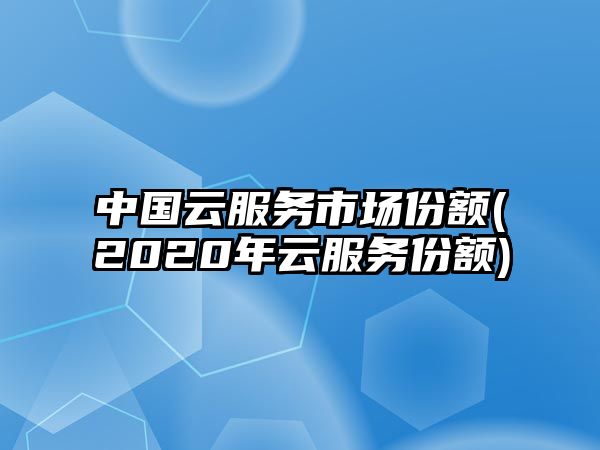 中國云服務(wù)市場份額(2020年云服務(wù)份額)