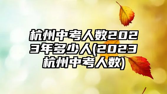 杭州中考人數(shù)2023年多少人(2023杭州中考人數(shù))