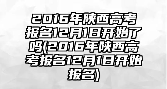 2016年陜西高考報(bào)名12月1日開始了嗎(2016年陜西高考報(bào)名12月1日開始報(bào)名)