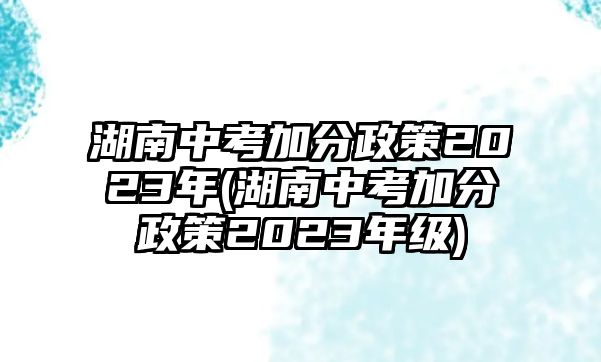 湖南中考加分政策2023年(湖南中考加分政策2023年級(jí))