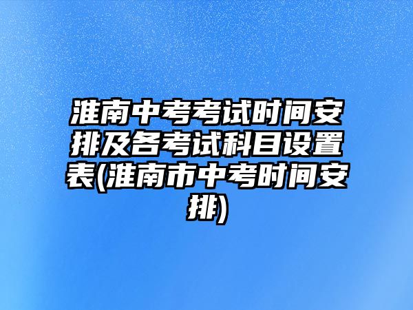 淮南中考考試時間安排及各考試科目設置表(淮南市中考時間安排)