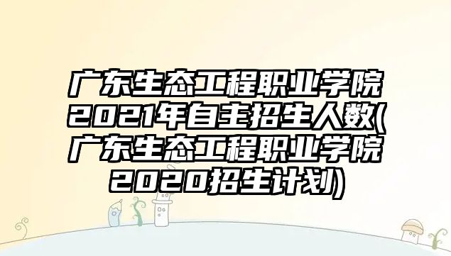 廣東生態(tài)工程職業(yè)學院2021年自主招生人數(shù)(廣東生態(tài)工程職業(yè)學院2020招生計劃)