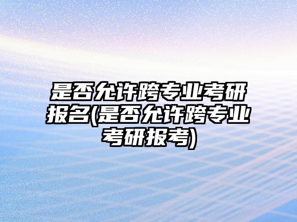 是否允許跨專業(yè)考研報名(是否允許跨專業(yè)考研報考)