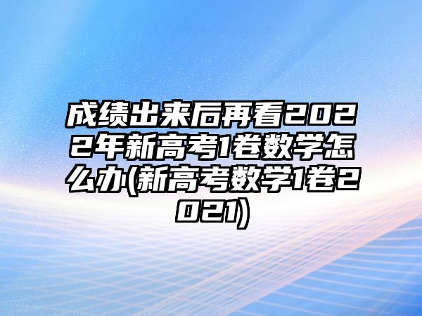 成績(jī)出來后再看2022年新高考1卷數(shù)學(xué)怎么辦(新高考數(shù)學(xué)1卷2021)