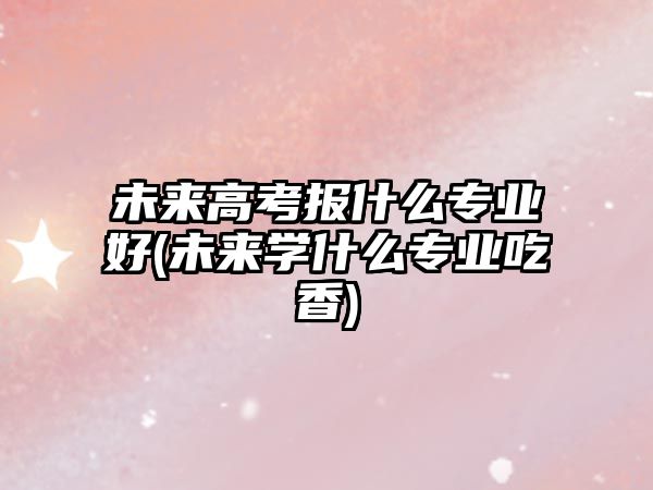 未來(lái)高考報(bào)什么專業(yè)好(未來(lái)學(xué)什么專業(yè)吃香)