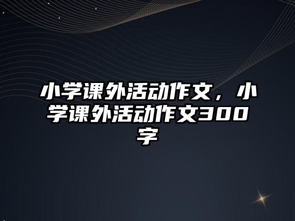 小學(xué)課外活動(dòng)作文，小學(xué)課外活動(dòng)作文300字