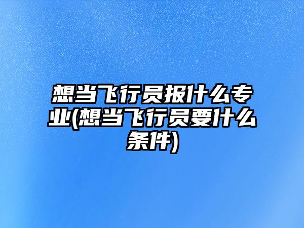 想當飛行員報什么專業(yè)(想當飛行員要什么條件)