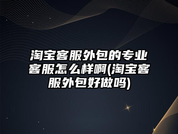 淘寶客服外包的專業(yè)客服怎么樣啊(淘寶客服外包好做嗎)