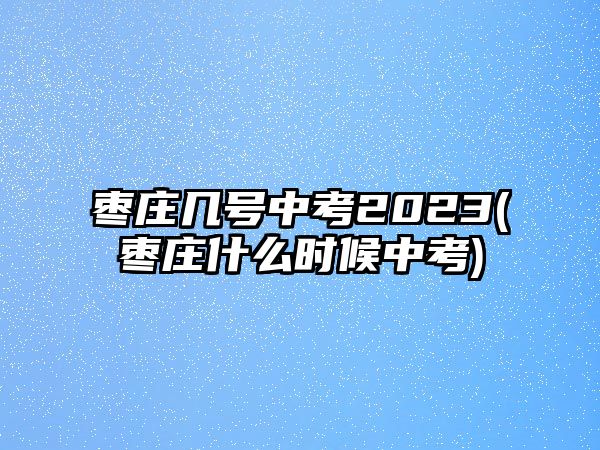 棗莊幾號中考2023(棗莊什么時候中考)