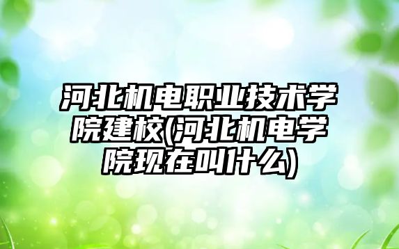 河北機電職業(yè)技術學院建校(河北機電學院現(xiàn)在叫什么)