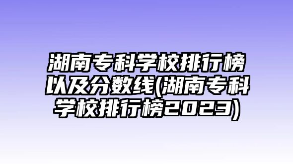 湖南?？茖W校排行榜以及分數(shù)線(湖南?？茖W校排行榜2023)