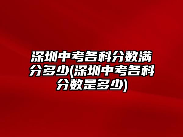 深圳中考各科分?jǐn)?shù)滿分多少(深圳中考各科分?jǐn)?shù)是多少)