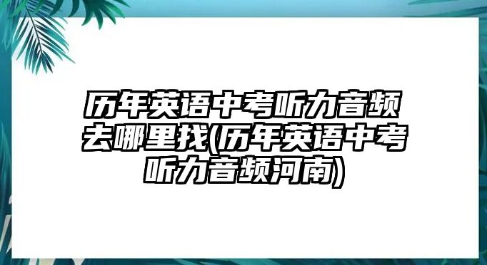 歷年英語中考聽力音頻去哪里找(歷年英語中考聽力音頻河南)