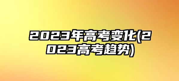 2023年高考變化(2023高考趨勢)