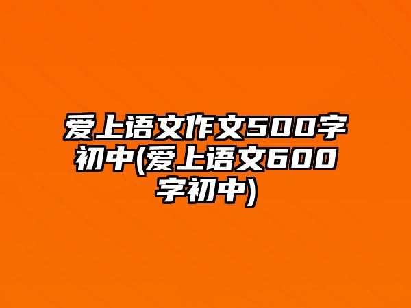 愛上語文作文500字初中(愛上語文600字初中)