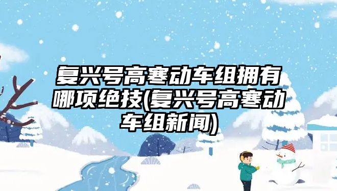 復興號高寒動車組擁有哪項絕技(復興號高寒動車組新聞)