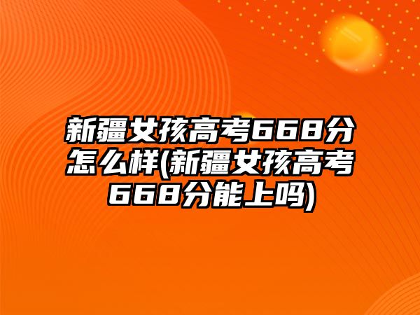 新疆女孩高考668分怎么樣(新疆女孩高考668分能上嗎)