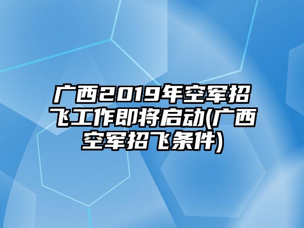 廣西2019年空軍招飛工作即將啟動(dòng)(廣西空軍招飛條件)