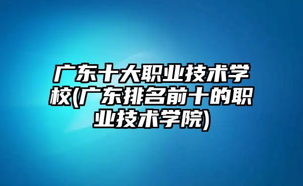 廣東十大職業(yè)技術(shù)學(xué)校(廣東排名前十的職業(yè)技術(shù)學(xué)院)