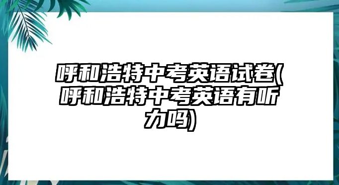 呼和浩特中考英語試卷(呼和浩特中考英語有聽力嗎)