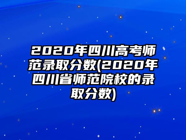 2020年四川高考師范錄取分?jǐn)?shù)(2020年四川省師范院校的錄取分?jǐn)?shù))