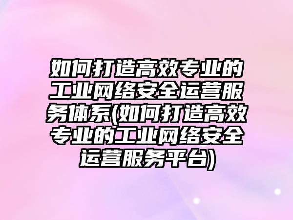 如何打造高效專業(yè)的工業(yè)網(wǎng)絡安全運營服務體系(如何打造高效專業(yè)的工業(yè)網(wǎng)絡安全運營服務平臺)