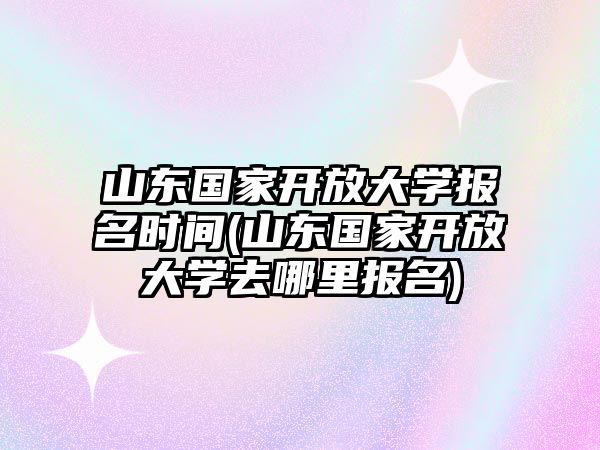 山東國(guó)家開(kāi)放大學(xué)報(bào)名時(shí)間(山東國(guó)家開(kāi)放大學(xué)去哪里報(bào)名)