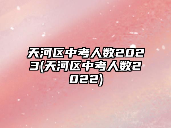 天河區(qū)中考人數(shù)2023(天河區(qū)中考人數(shù)2022)