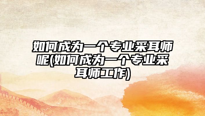 如何成為一個(gè)專(zhuān)業(yè)采耳師呢(如何成為一個(gè)專(zhuān)業(yè)采耳師工作)