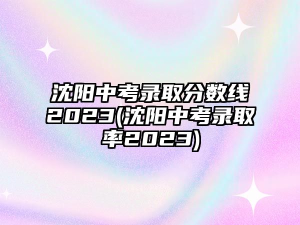 沈陽(yáng)中考錄取分?jǐn)?shù)線2023(沈陽(yáng)中考錄取率2023)