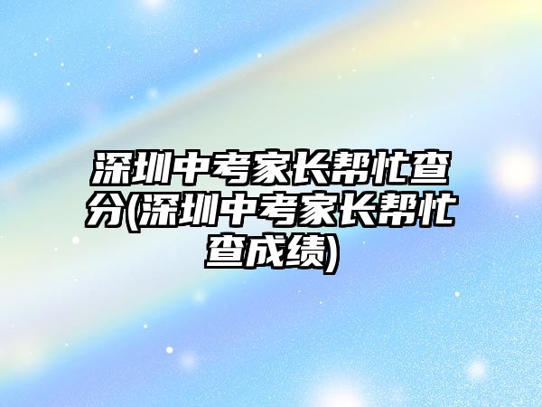 深圳中考家長幫忙查分(深圳中考家長幫忙查成績)