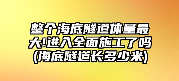 整個(gè)海底隧道體量最大!進(jìn)入全面施工了嗎(海底隧道長多少米)